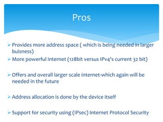 Provides more address space ( which is being needed in larger
buisness)
More powerful internet (128bit versus IPv4's current 32 bit)
Offers and overall larger scale internet-which again will be
needed in the future
Address allocation is done by the device itself
Support for security using (IPsec) Internet Protocol Security
Pros
 