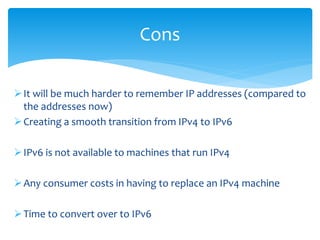 It will be much harder to remember IP addresses (compared to
the addresses now)
Creating a smooth transition from IPv4 to IPv6
IPv6 is not available to machines that run IPv4
Any consumer costs in having to replace an IPv4 machine
Time to convert over to IPv6
Cons
 