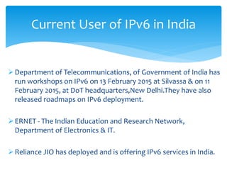 Department of Telecommunications, of Government of India has
run workshops on IPv6 on 13 February 2015 at Silvassa & on 11
February 2015, at DoT headquarters,New Delhi.They have also
released roadmaps on IPv6 deployment.
ERNET - The Indian Education and Research Network,
Department of Electronics & IT.
Reliance JIO has deployed and is offering IPv6 services in India.
Current User of IPv6 in India
 