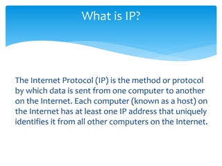 What is IP?
The Internet Protocol (IP) is the method or protocol
by which data is sent from one computer to another
on the Internet. Each computer (known as a host) on
the Internet has at least one IP address that uniquely
identifies it from all other computers on the Internet.
 