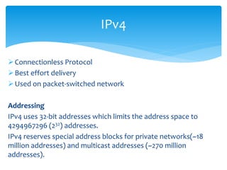 Connectionless Protocol
Best effort delivery
Used on packet-switched network
Addressing
IPv4 uses 32-bit addresses which limits the address space to
4294967296 (232) addresses.
IPv4 reserves special address blocks for private networks(~18
million addresses) and multicast addresses (~270 million
addresses).
IPv4
 