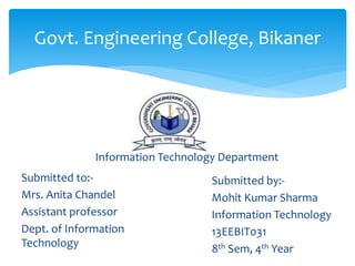 Govt. Engineering College, Bikaner
Submitted to:-
Mrs. Anita Chandel
Assistant professor
Dept. of Information
Technology
Submitted by:-
Mohit Kumar Sharma
Information Technology
13EEBIT031
8th Sem, 4th Year
Information Technology Department
 