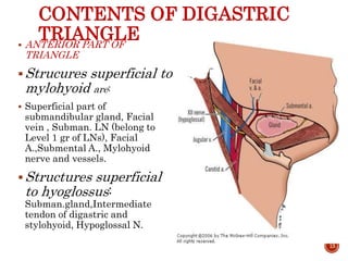 CONTENTS OF DIGASTRIC
TRIANGLE ANTERIOR PART OF
TRIANGLE
Strucures superficial to
mylohyoid are:
 Superficial part of
submandibular gland, Facial
vein , Subman. LN (belong to
Level 1 gr of LNs), Facial
A.,Submental A., Mylohyoid
nerve and vessels.
Structures superficial
to hyoglossus:
Subman.gland,Intermediate
tendon of digastric and
stylohyoid, Hypoglossal N.
13
 
