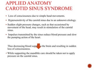 APPLIED ANATOMY
CAROTID SINUS SYNDROME
 Loss of consciousness due to simple head movements.
 Hypersensitivity of the carotid sinus due to an unknown etiology.
 Sudden slight pressure changes, such as that occasioned by
movement of the head, may result in stimulation of the carotid
sinus.
 Impulses transmitted by the sinus reduce blood pressure and slow
the pumping action of the heart.
Thus decreasing blood supply to the brain and resulting in sudden
loss of consciousness.
While supporting the mandible care should be taken not to apply
pressure on the carotid sinus.
 