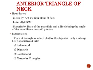 ANTERIOR TRIANGLE OF
NECK
 Boundaries:
Medially: Ant median plane of neck
Laterally: SCM
Superiorly: Base of the mandible and a line joining the angle
of the mandible n mastoid process
 Subdivisions:
The ant triangle is subdivided by the digastric belly and sup
belly of omohyoid into:
a) Submental
b) Digastric
c) Carotid and
d) Muscular Triangles
6
 