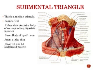SUBMENTAL TRIANGLE
 This is a median triangle.
 Boundaries:
Either side- Anterior belly
of corresponding digastric
muscles
Base- Body of hyoid bone
Apex- at the chin
Floor- Rt and Lt
Mylohyoid muscle
9
 
