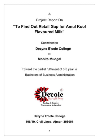 1
A
Project Report On
“To Find Out Retail Gap for Amul Kool
Flavoured Milk”
Submitted to
Dezyne E’cole College
By
Mohita Mudgal
Toward the partial fulfilment of 3rd year in
Bachelors of Business Administration
Dezyne E’cole College
106/10, Civil Lines, Ajmer- 305001
 