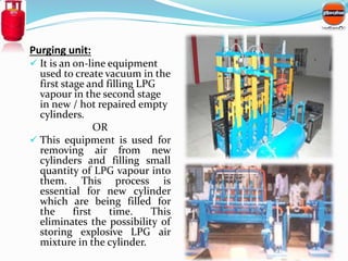 Purging unit: 
 It is an on-line equipment 
used to create vacuum in the 
first stage and filling LPG 
vapour in the seco...