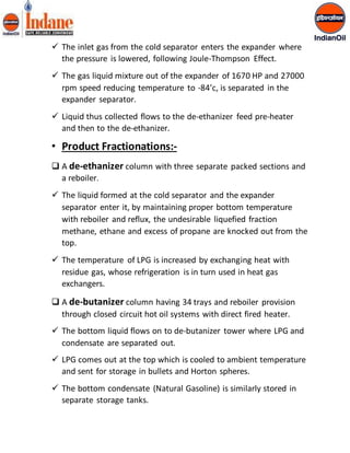  The inlet gas from the cold separator enters the expander where 
the pressure is lowered, following Joule-Thompson Effect. 
 The gas liquid mixture out of the expander of 1670 HP and 27000 
rpm speed reducing temperature to -84’c, is separated in the 
expander separator. 
 Liquid thus collected flows to the de-ethanizer feed pre-heater 
and then to the de-ethanizer. 
• Product Fractionations:- 
 A de-ethanizer column with three separate packed sections and 
a reboiler. 
 The liquid formed at the cold separator and the expander 
separator enter it, by maintaining proper bottom temperature 
with reboiler and reflux, the undesirable liquefied fraction 
methane, ethane and excess of propane are knocked out from the 
top. 
 The temperature of LPG is increased by exchanging heat with 
residue gas, whose refrigeration is in turn used in heat gas 
exchangers. 
 A de-butanizer column having 34 trays and reboiler provision 
through closed circuit hot oil systems with direct fired heater. 
 The bottom liquid flows on to de-butanizer tower where LPG and 
condensate are separated out. 
 LPG comes out at the top which is cooled to ambient temperature 
and sent for storage in bullets and Horton spheres. 
 The bottom condensate (Natural Gasoline) is similarly stored in 
separate storage tanks. 
 