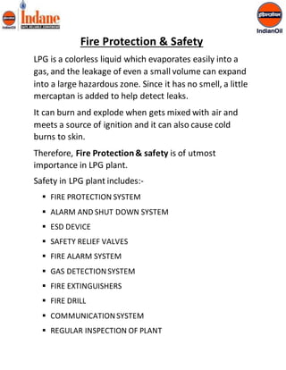 Fire Protection & Safety 
LPG is a colorless liquid which evaporates easily into a 
gas, and the leakage of even a small volume can expand 
into a large hazardous zone. Since it has no smell, a little 
mercaptan is added to help detect leaks. 
It can burn and explode when gets mixed with air and 
meets a source of ignition and it can also cause cold 
burns to skin. 
Therefore, Fire Protection & safety is of utmost 
importance in LPG plant. 
Safety in LPG plant includes:- 
 FIRE PROTECTION SYSTEM 
 ALARM AND SHUT DOWN SYSTEM 
 ESD DEVICE 
 SAFETY RELIEF VALVES 
 FIRE ALARM SYSTEM 
 GAS DETECTION SYSTEM 
 FIRE EXTINGUISHERS 
 FIRE DRILL 
 COMMUNICATION SYSTEM 
 REGULAR INSPECTION OF PLANT 
 