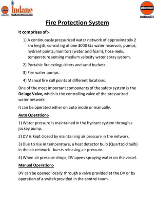 Fire Protection System 
It comprises of:- 
1) A continuously pressurized water network of approximately 2 
km length, consisting of one 3000 kLs water reservoir, pumps, 
hydrant points, monitors (water and foam), hose reels, 
temperature sensing medium velocity water spray system. 
2) Portable fire extinguishers and sand buckets. 
3) Fire water pumps. 
4) Manual fire call points at different locations. 
One of the most important components of the safety system is the 
Deluge Valve, which is the controlling valve of the pressurized 
water network. 
It can be operated either on auto mode or manually. 
Auto Operation:- 
1) Water pressure is maintained in the hydrant system through a 
jockey pump. 
2) DV is kept closed by maintaining air pressure in the network. 
3) Due to rise in temperature, a heat detector bulb (Quartzoid bulb) 
in the air network bursts releasing air pressure. 
4) When air pressure drops, DV opens spraying water on the vessel. 
Manual Operation:- 
DV can be opened locally through a valve provided at the DV or by 
operation of a switch provided in the control room. 
 