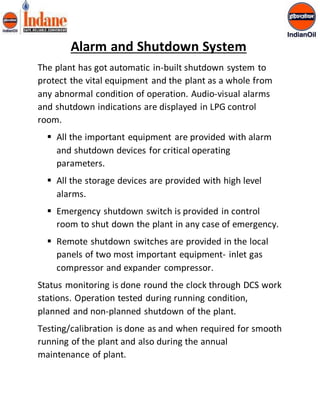 Alarm and Shutdown System 
The plant has got automatic in-built shutdown system to 
protect the vital equipment and the plant as a whole from 
any abnormal condition of operation. Audio-visual alarms 
and shutdown indications are displayed in LPG control 
room. 
 All the important equipment are provided with alarm 
and shutdown devices for critical operating 
parameters. 
 All the storage devices are provided with high level 
alarms. 
 Emergency shutdown switch is provided in control 
room to shut down the plant in any case of emergency. 
 Remote shutdown switches are provided in the local 
panels of two most important equipment- inlet gas 
compressor and expander compressor. 
Status monitoring is done round the clock through DCS work 
stations. Operation tested during running condition, 
planned and non-planned shutdown of the plant. 
Testing/calibration is done as and when required for smooth 
running of the plant and also during the annual 
maintenance of plant. 
 
