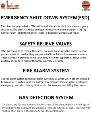 EMERGENCY SHUT-DOWN SYSTEM(ESD) 
The plant is equipped with ESD switches which calls for shut down in emergency 
situations. The plant has these emergency switches in three locations – (a) Top 
Control Room (b) Bottom Control Room (c) Expander Compressor Panel 
SAFETY RELIEVE VALVES 
SRVs are required to release the excess pressure build-up in the system due to 
process upset etc. so that they are protected from failure due to over- pressure. 
These valves are provided in the scrubbers, inlet filter separators, dehydrators, 
gas flow lines and in each of the process pressure vessels. 
FIRE ALARM SYSTEM 
The fire alarm system consists of alarm switch glass, which when broken will lead 
to an audio –visual alarm at the bottom control room indicating the location of 
emergency , and also hooting of sirens in LPG Recovery and Filling Plant areas. 
GAS DETECTION SYSTEM 
Gas Detectors, located at the vulnerable areas of the plant, detects the leakage of 
any explosive gas displaying the amount of leakage in terms of %LEL, together with 
hooting of an alarm in the DCS system of the control room. 
 