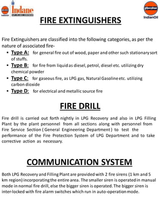 FIRE EXTINGUISHERS 
Fire Extinguishers are classified into the following categories, as per the 
nature of associated fire- 
 Type A: for general fire out of wood, paper and other such stationary sort 
of stuffs. 
 Type B: for fire from liquid as diesel, petrol, diesel etc. utilizing dry 
chemical powder 
 Type C: for gaseous fire, as LPG gas, Natural Gasoline etc. utilizing 
carbon dioxide 
 Type D: for electrical and metallic source fire 
FIRE DRILL 
Fire drill is carried out forth nightly in LPG Recovery and also in LPG Filling 
Plant by the plant personnel from all sections along with personnel from 
Fire Service Section ( General Engineering Department ) to test the 
performance of the Fire Protection System of LPG Department and to take 
corrective action as necessary. 
COMMUNICATION SYSTEM 
Both LPG Recovery and Filling Plant are provided with 2 fire sirens (1 km and 5 
km region) incorporating the entire area. The smaller siren is operated in manual 
mode in normal fire drill, else the bigger siren is operated. The bigger siren is 
inter-locked with fire alarm switches which run in auto-operation mode. 
 