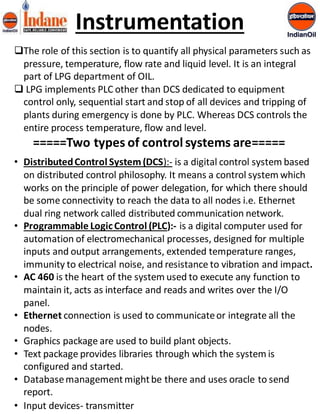 Instrumentation 
The role of this section is to quantify all physical parameters such as 
pressure, temperature, flow rate and liquid level. It is an integral 
part of LPG department of OIL. 
 LPG implements PLC other than DCS dedicated to equipment 
control only, sequential start and stop of all devices and tripping of 
plants during emergency is done by PLC. Whereas DCS controls the 
entire process temperature, flow and level. 
=====Two types of control systems are===== 
• Distributed Control System (DCS):- is a digital control system based 
on distributed control philosophy. It means a control system which 
works on the principle of power delegation, for which there should 
be some connectivity to reach the data to all nodes i.e. Ethernet 
dual ring network called distributed communication network. 
• Programmable Logic Control (PLC):- is a digital computer used for 
automation of electromechanical processes, designed for multiple 
inputs and output arrangements, extended temperature ranges, 
immunity to electrical noise, and resistance to vibration and impact. 
• AC 460 is the heart of the system used to execute any function to 
maintain it, acts as interface and reads and writes over the I/O 
panel. 
• Ethernet connection is used to communicate or integrate all the 
nodes. 
• Graphics package are used to build plant objects. 
• Text package provides libraries through which the system is 
configured and started. 
• Database management might be there and uses oracle to send 
report. 
• Input devices- transmitter 
 