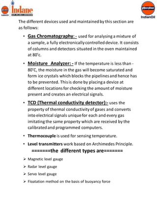 The different devices used and maintained by this section are 
as follows: 
• Gas Chromatography: - used for analysing a mixture of 
a sample, a fully electronically controlled device. It consists 
of columns and detectors situated in the oven maintained 
at 80’c. 
• Moisture Analyzer: - If the temperature is less than - 
80’C, the moisture in the gas will become saturated and 
form ice crystals which blocks the pipelines and hence has 
to be prevented. This is done by placing a device at 
different locations for checking the amount of moisture 
present and creates an electrical signals. 
• TCD (Thermal conductivity detector):- uses the 
property of thermal conductivity of gases and converts 
into electrical signals unique for each and every gas 
imitating the same property which are received by the 
calibrated and programmed computers. 
• Thermocouple is used for sensing temperature. 
• Level transmitters work based on Archimedes Principle. 
=======the different types are======= 
 Magnetic level gauge 
 Radar level gauge 
 Servo level gauge 
 Floatation method on the basis of buoyancy force 
 