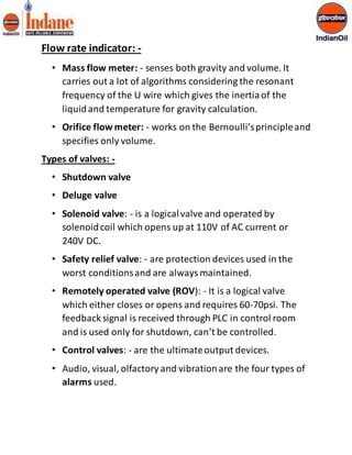 Flow rate indicator: - 
• Mass flow meter: - senses both gravity and volume. It 
carries out a lot of algorithms considering the resonant 
frequency of the U wire which gives the inertia of the 
liquid and temperature for gravity calculation. 
• Orifice flow meter: - works on the Bernoulli’s principle and 
specifies only volume. 
Types of valves: - 
• Shutdown valve 
• Deluge valve 
• Solenoid valve: - is a logical valve and operated by 
solenoid coil which opens up at 110V of AC current or 
240V DC. 
• Safety relief valve: - are protection devices used in the 
worst conditions and are always maintained. 
• Remotely operated valve (ROV): - It is a logical valve 
which either closes or opens and requires 60-70psi. The 
feedback signal is received through PLC in control room 
and is used only for shutdown, can’t be controlled. 
• Control valves: - are the ultimate output devices. 
• Audio, visual, olfactory and vibration are the four types of 
alarms used. 
 