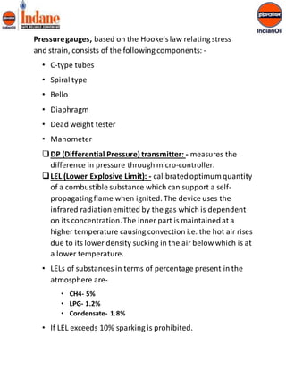 Pressure gauges, based on the Hooke’s law relating stress 
and strain, consists of the following components: - 
• C-type tubes 
• Spiral type 
• Bello 
• Diaphragm 
• Dead weight tester 
• Manometer 
 DP (Differential Pressure) transmitter: - measures the 
difference in pressure through micro-controller. 
 LEL (Lower Explosive Limit): - calibrated optimum quantity 
of a combustible substance which can support a self-propagating 
flame when ignited. The device uses the 
infrared radiation emitted by the gas which is dependent 
on its concentration. The inner part is maintained at a 
higher temperature causing convection i.e. the hot air rises 
due to its lower density sucking in the air below which is at 
a lower temperature. 
• LELs of substances in terms of percentage present in the 
atmosphere are- 
• CH4- 5% 
• LPG- 1.2% 
• Condensate- 1.8% 
• If LEL exceeds 10% sparking is prohibited. 
 