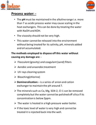 Process water: - 
• The pH must be maintained in the alkaline range i.e. more 
than 7 as acidic process water may cause scaling in the 
heat exchangers. This can be done by treating the water 
with NaOH and KOH. 
• The viscosity should not be very high. 
• This water cannot be released into the environment 
without being treated for its salinity, pH, minerals added 
and oil accumulated. 
The methods employed to dispose off this water without 
causing any damage are: - 
 Flocculent (gravity) and coagulant (sand) filters 
 Aerobic and anaerobic treatment 
 UV rays cleaning system 
 Bleaching(chlorine) 
 Demineralization: - is a series of anion and cation 
exchanger to maintain the pH around 7. 
 The minerals such as Ca, Mg, SO4-2, Cl-1 can be removed 
completely but the water cannot be polished off silica if its 
concentration is below 2ppm. 
 The water is heated in a high pressure water boiler. 
 If the toxic level of water is very high and cannot be 
treated it is injected back into the well. 
 