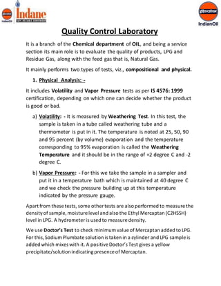 Quality Control Laboratory 
It is a branch of the Chemical department of OIL, and being a service 
section its main role is to evaluate the quality of products, LPG and 
Residue Gas, along with the feed gas that is, Natural Gas. 
It mainly performs two types of tests, viz., compositional and physical. 
1. Physical Analysis: - 
It includes Volatility and Vapor Pressure tests as per IS 4576: 1999 
certification, depending on which one can decide whether the product 
is good or bad. 
a) Volatility: - It is measured by Weathering Test. In this test, the 
sample is taken in a tube called weathering tube and a 
thermometer is put in it. The temperature is noted at 25, 50, 90 
and 95 percent (by volume) evaporation and the temperature 
corresponding to 95% evaporation is called the Weathering 
Temperature and it should be in the range of +2 degree C and -2 
degree C. 
b) Vapor Pressure: - For this we take the sample in a sampler and 
put it in a temperature bath which is maintained at 40 degree C 
and we check the pressure building up at this temperature 
indicated by the pressure gauge. 
Apart from these tests, some other tests are also performed to measure the 
density of sample, moisture level and also the Ethyl Mercaptan (C2H5SH) 
level in LPG. A hydrometer is used to measure density. 
We use Doctor’s Test to check minimum value of Mercaptan added to LPG. 
For this, Sodium Plumbate solution is taken in a cylinder and LPG sample is 
added which mixes with it. A positive Doctor’s Test gives a yellow 
precipitate/solution indicating presence of Mercaptan. 
 