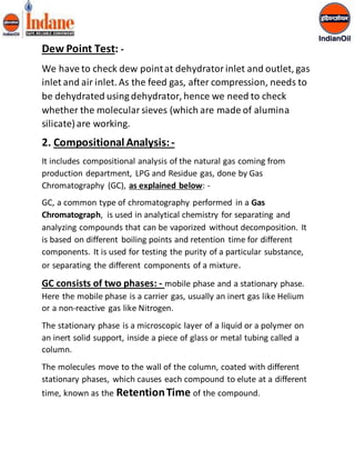 Dew Point Test: - 
We have to check dew point at dehydrator inlet and outlet, gas 
inlet and air inlet. As the feed gas, after compression, needs to 
be dehydrated using dehydrator, hence we need to check 
whether the molecular sieves (which are made of alumina 
silicate) are working. 
2. Compositional Analysis: - 
It includes compositional analysis of the natural gas coming from 
production department, LPG and Residue gas, done by Gas 
Chromatography (GC), as explained below: - 
GC, a common type of chromatography performed in a Gas 
Chromatograph, is used in analytical chemistry for separating and 
analyzing compounds that can be vaporized without decomposition. It 
is based on different boiling points and retention time for different 
components. It is used for testing the purity of a particular substance, 
or separating the different components of a mixture. 
GC consists of two phases: - mobile phase and a stationary phase. 
Here the mobile phase is a carrier gas, usually an inert gas like Helium 
or a non-reactive gas like Nitrogen. 
The stationary phase is a microscopic layer of a liquid or a polymer on 
an inert solid support, inside a piece of glass or metal tubing called a 
column. 
The molecules move to the wall of the column, coated with different 
stationary phases, which causes each compound to elute at a different 
time, known as the Retention Time of the compound. 
 