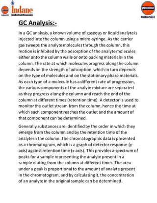 GC Analysis:- 
In a GC analysis, a known volume of gaseous or liquid analyte is 
injected into the column using a micro-syringe. As the carrier 
gas sweeps the analyte molecules through the column, this 
motion is inhibited by the adsorption of the analyte molecules 
either onto the column walls or onto packing materials in the 
column. The rate at which molecules progress along the column 
depends on the strength of adsorption, which in turn depends 
on the type of molecules and on the stationary phase materials. 
As each type of a molecule has a different rate of progression, 
the various components of the analyte mixture are separated 
as they progress along the column and reach the end of the 
column at different times (retention time). A detector is used to 
monitor the outlet stream from the column, hence the time at 
which each component reaches the outlet and the amount of 
that component can be determined. 
Generally substances are identified by the order in which they 
emerge from the column and by the retention time of the 
analyte in the column. The chromatographic data is presented 
as a chromatogram, which is a graph of detector response (y-axis) 
against retention time (x-axis). This provides a spectrum of 
peaks for a sample representing the analyte present in a 
sample eluting from the column at different times. The area 
under a peak is proportional to the amount of analyte present 
in the chromatogram, and by calculating it, the concentration 
of an analyte in the original sample can be determined. 
 