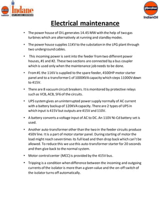Electrical maintenance 
• The power house of OIL generates 14.45 MW with the help of two gas 
turbines which are alternatively at running and standby modes. 
• The power house supplies 11KV to the substation in the LPG plant through 
two underground cables. 
• This incoming power is sent into the feeder from two different power 
houses, #1 and #2. These two sections are connected by a bus coupler 
which is used only when the maintenance job needs to be done. 
• From #1 the 11KV is supplied to the spare feeder, 4500HP motor starter 
panel and to a transformer1 of 1000KVA capacity which steps 11000V down 
to 415V. 
• There are 8 vacuum circuit breakers. It is monitored by protective relays 
such as VCB, ACB, SF6 of the circuits. 
• UPS system gives an uninterrupted power supply normally of AC current 
with a battery backup of 120KVA capacity. There are 2 types of UPS in 
which input is 415V but outputs are 415V and 110V. 
• A battery converts a voltage input of AC to DC. An 110V Ni-Cd battery set is 
used. 
• Another auto-transformer other than the two in the feeder circuits produce 
450V line. It is a part of motor starter panel. During starting of motor the 
load might reach seven times its full load and then drop back which can’t be 
allowed. To reduce this we use this auto-transformer starter for 20 seconds 
and then give back to the normal system. 
• Motor control center (MCC) is provided by the 415V bus. 
• Tripping is a condition when difference between the incoming and outgoing 
currents of the isolator is more than a given value and the on-off switch of 
the isolator turns off automatically. 
 