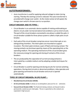 AUTOTRANSFORMER: - 
• Auto-transformer is used for applying reduced voltage to stator during 
starting. Thereby the starting current is reduced. The auto-transformer is 
provided with change-over switch. As the motor comes to full speed, the 
change-over switch is thrown over to run position. 
CIRCUIT BREAKER AND ITS TYPES: - 
• Circuit Breaker is an automatic device capable of making and breaking an 
electric circuit under normal and abnormal conditions such as short circuits. 
The part of the circuit-breakers connected in one phase is called the pole. A 
circuit-breaker suitable for three phase system is called a triple pole circuit-breaker. 
• Each pole of the circuit-breaker comprises one or more interrupts or arc-extinguishing 
chambers. The interrupters are mounted on support 
insulators. The interrupter encloses a pair of fixed and moving contact. The 
moving contacts can be drawn apart by means of the operating links or the 
operating medium. The operating mechanism of the circuit-breaker gives 
the necessary energy for opening and closing of contacts of the circuit-breakers. 
• The arc produced by the separation of current carrying contacts is 
interrupted by a suitable medium and by adopting suitable techniques for 
extinction. 
• Circuit Breaker is used for opening and closing circuits for normal switching 
operations. During short circuits or abnormal conditions, relay operates and 
gives opening command to circuit-breaker and circuit is opened 
automatically. 
TYPES OF CIRCUIT BREAKERs IN LPG PLANT: - 
• Moulded Case Circuit Breaker (MCCB): 
• Air Circuit Breaker (ACB): It utilizes air at atmospheric pressure for arc- extinction. 
• Vacuum Circuit Breaker (VCB): The fixed and moving contacts are housed inside a 
permanently sealed vacuum interrupter. The arc is quenched as the contacts are 
separated in high vacuum. 
 