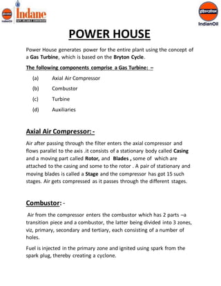 POWER HOUSE 
Power House generates power for the entire plant using the concept of 
a Gas Turbine, which is based on the Bryton Cycle. 
The following components comprise a Gas Turbine: – 
(a) Axial Air Compressor 
(b) Combustor 
(c) Turbine 
(d) Auxiliaries 
Axial Air Compressor: - 
Air after passing through the filter enters the axial compressor and 
flows parallel to the axis .it consists of a stationary body called Casing 
and a moving part called Rotor, and Blades , some of which are 
attached to the casing and some to the rotor . A pair of stationary and 
moving blades is called a Stage and the compressor has got 15 such 
stages. Air gets compressed as it passes through the different stages. 
Combustor: - 
Air from the compressor enters the combustor which has 2 parts –a 
transition piece and a combustor, the latter being divided into 3 zones, 
viz, primary, secondary and tertiary, each consisting of a number of 
holes. 
Fuel is injected in the primary zone and ignited using spark from the 
spark plug, thereby creating a cyclone. 
 