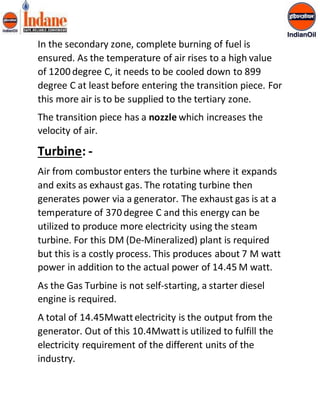 In the secondary zone, complete burning of fuel is 
ensured. As the temperature of air rises to a high value 
of 1200 degree C, it needs to be cooled down to 899 
degree C at least before entering the transition piece. For 
this more air is to be supplied to the tertiary zone. 
The transition piece has a nozzle which increases the 
velocity of air. 
Turbine: - 
Air from combustor enters the turbine where it expands 
and exits as exhaust gas. The rotating turbine then 
generates power via a generator. The exhaust gas is at a 
temperature of 370 degree C and this energy can be 
utilized to produce more electricity using the steam 
turbine. For this DM (De-Mineralized) plant is required 
but this is a costly process. This produces about 7 M watt 
power in addition to the actual power of 14.45 M watt. 
As the Gas Turbine is not self-starting, a starter diesel 
engine is required. 
A total of 14.45Mwatt electricity is the output from the 
generator. Out of this 10.4Mwatt is utilized to fulfill the 
electricity requirement of the different units of the 
industry. 
 