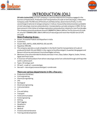 INTRODUCTION (OIL) 
Oil India Limited (OIL), an E & P company is a premier National Oil Company engaged in the 
business of Exploration, Production and Transportation of crude oil and natural gas. A Navratna 
Company under The Ministry of Petroleum and Natural Gas, Government of India, it is the 
second largest national oil and gas company in India as measured by total proved plus probable 
oil and natural gas reserves and production. Incorporated as a private company in 1959, OIL has 
been present in the Indian oil and gas exploration and production industry for over five decades. 
The company presently produces around 3.90MMTPA (Metric Million Ton Per Annum) of crude 
oil, around 7.93MMSCUMD (Metric Million) of natural gas and more than 45,010 tons of LPG 
annually. 
Main Producing Areas:- 
 Assam, Arunachal Pradesh and Rajasthan in India. 
 Customers: 
 Assam-AGCL, BVFCL, ASEB, NEEPCO, IOC and APL 
 Rajasthan-RRVUNL 
 The company operates a crude oil pipeline in the North-East for transportation of crude oil 
produced for both OIL and ONGCL in the region to feed Numaligarh, Guwahati, Bongaigaon and 
Barauni refineries and a branch line to feed Digboi refinery. 
 Moreover it has also extended its blocks overseas in Iran, Libya, Gabon, Nigeria, Sudan, Yemen, 
Egypt and Timor Leste. 
 A reservoir of hydrocarbons from where natural gas and oil are collected through a drilling in the 
earth is called a well. 
 Types- Oil and gas well 
 Oil well – crude oil + associated gas 
 Gas well – natural gas(unassociated gas) + condensate 
There are various departments in OIL a few are:- 
 Production (Oil & Gas) 
 Civil engineering 
 Chemical engineering 
 LPG 
 Geological 
 Electrical engineering 
 Instrumentation 
 IT 
 Fire and Safety 
 Transport 
 Field communication 
 Field engineering 
 Drilling 
 Well logging 
 Geophysics 
 Materials 
 Medical 
 Finance and maintenance 
 Training and development 
 