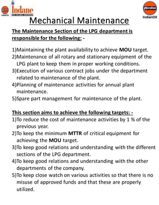 Mechanical Maintenance 
The Maintenance Section of the LPG department is 
responsible for the following: - 
1)Maintaining the plant availability to achieve MOU target. 
2)Maintenance of all rotary and stationary equipment of the 
LPG plant to keep them in proper working conditions. 
3)Execution of various contract jobs under the department 
related to maintenance of the plant. 
4)Planning of maintenance activities for annual plant 
maintenance. 
5)Spare part management for maintenance of the plant. 
This section aims to achieve the following targets: - 
1)To reduce the cost of maintenance activities by 1 % of the 
previous year. 
2)To keep the minimum MTTR of critical equipment for 
achieving the MOU target. 
3)To keep good relations and understanding with the different 
sections of the LPG department. 
4)To keep good relations and understanding with the other 
departments of the company. 
5)To keep close watch on various activities so that there is no 
misuse of approved funds and that these are properly 
utilized. 
 