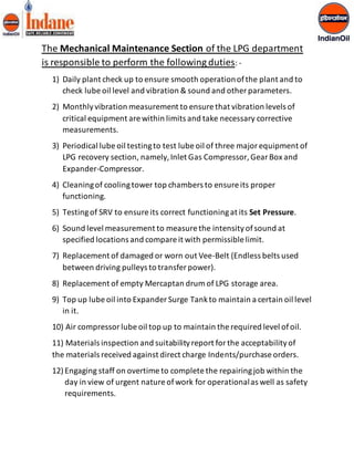 The Mechanical Maintenance Section of the LPG department 
is responsible to perform the following duties: - 
1) Daily plant check up to ensure smooth operation of the plant and to 
check lube oil level and vibration & sound and other parameters. 
2) Monthly vibration measurement to ensure that vibration levels of 
critical equipment are within limits and take necessary corrective 
measurements. 
3) Periodical lube oil testing to test lube oil of three major equipment of 
LPG recovery section, namely, Inlet Gas Compressor, Gear Box and 
Expander-Compressor. 
4) Cleaning of cooling tower top chambers to ensure its proper 
functioning. 
5) Testing of SRV to ensure its correct functioning at its Set Pressure. 
6) Sound level measurement to measure the intensity of sound at 
specified locations and compare it with permissible limit. 
7) Replacement of damaged or worn out Vee-Belt (Endless belts used 
between driving pulleys to transfer power). 
8) Replacement of empty Mercaptan drum of LPG storage area. 
9) Top up lube oil into Expander Surge Tank to maintain a certain oil level 
in it. 
10) Air compressor lube oil top up to maintain the required level of oil. 
11) Materials inspection and suitability report for the acceptability of 
the materials received against direct charge Indents/purchase orders. 
12) Engaging staff on overtime to complete the repairing job within the 
day in view of urgent nature of work for operational as well as safety 
requirements. 
 