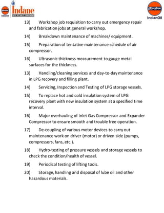 13) Workshop job requisition to carry out emergency repair 
and fabrication jobs at general workshop. 
14) Breakdown maintenance of machines/ equipment. 
15) Preparation of tentative maintenance schedule of air 
compressor. 
16) Ultrasonic thickness measurement to gauge metal 
surfaces for the thickness. 
13) Handling/cleaning services and day-to-day maintenance 
in LPG recovery and filling plant. 
14) Servicing, Inspection and Testing of LPG storage vessels. 
15) To replace hot and cold insulation system of LPG 
recovery plant with new insulation system at a specified time 
interval. 
16) Major overhauling of Inlet Gas Compressor and Expander 
Compressor to ensure smooth and trouble free operation. 
17) De-coupling of various motor devices to carry out 
maintenance work on driver (motor) or driven side (pumps, 
compressors, fans, etc.). 
18) Hydro-testing of pressure vessels and storage vessels to 
check the condition/health of vessel. 
19) Periodical testing of lifting tools. 
20) Storage, handling and disposal of lube oil and other 
hazardous materials. 
 