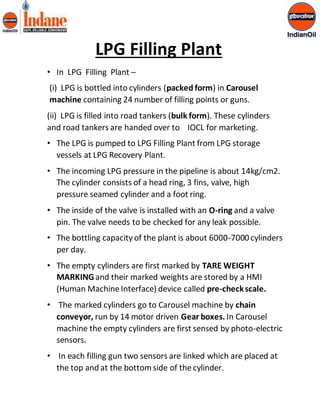 LPG Filling Plant 
• In LPG Filling Plant – 
(i) LPG is bottled into cylinders (packed form) in Carousel 
machine containing 24 number of filling points or guns. 
(ii) LPG is filled into road tankers (bulk form). These cylinders 
and road tankers are handed over to IOCL for marketing. 
• The LPG is pumped to LPG Filling Plant from LPG storage 
vessels at LPG Recovery Plant. 
• The incoming LPG pressure in the pipeline is about 14kg/cm2. 
The cylinder consists of a head ring, 3 fins, valve, high 
pressure seamed cylinder and a foot ring. 
• The inside of the valve is installed with an O-ring and a valve 
pin. The valve needs to be checked for any leak possible. 
• The bottling capacity of the plant is about 6000-7000 cylinders 
per day. 
• The empty cylinders are first marked by TARE WEIGHT 
MARKING and their marked weights are stored by a HMI 
(Human Machine Interface) device called pre-check scale. 
• The marked cylinders go to Carousel machine by chain 
conveyor, run by 14 motor driven Gear boxes. In Carousel 
machine the empty cylinders are first sensed by photo-electric 
sensors. 
• In each filling gun two sensors are linked which are placed at 
the top and at the bottom side of the cylinder. 
 