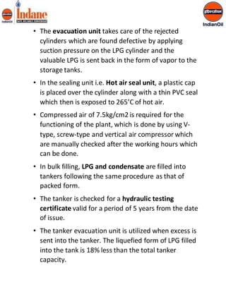 • The evacuation unit takes care of the rejected 
cylinders which are found defective by applying 
suction pressure on the LPG cylinder and the 
valuable LPG is sent back in the form of vapor to the 
storage tanks. 
• In the sealing unit i.e. Hot air seal unit, a plastic cap 
is placed over the cylinder along with a thin PVC seal 
which then is exposed to 265’C of hot air. 
• Compressed air of 7.5kg/cm2 is required for the 
functioning of the plant, which is done by using V-type, 
screw-type and vertical air compressor which 
are manually checked after the working hours which 
can be done. 
• In bulk filling, LPG and condensate are filled into 
tankers following the same procedure as that of 
packed form. 
• The tanker is checked for a hydraulic testing 
certificate valid for a period of 5 years from the date 
of issue. 
• The tanker evacuation unit is utilized when excess is 
sent into the tanker. The liquefied form of LPG filled 
into the tank is 18% less than the total tanker 
capacity. 
 