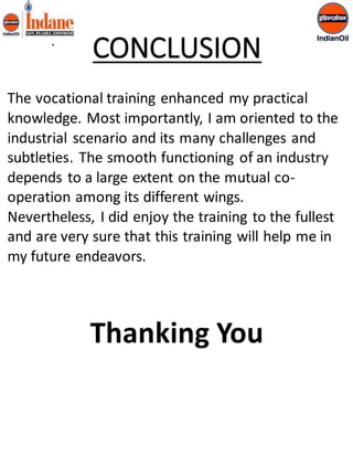• 
CONCLUSION 
The vocational training enhanced my practical 
knowledge. Most importantly, I am oriented to the 
industrial scenario and its many challenges and 
subtleties. The smooth functioning of an industry 
depends to a large extent on the mutual co-operation 
among its different wings. 
Nevertheless, I did enjoy the training to the fullest 
and are very sure that this training will help me in 
my future endeavors. 
Thanking You 
 