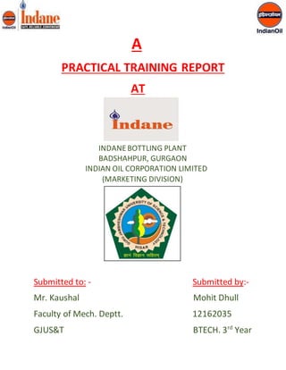 A 
PRACTICAL TRAINING REPORT 
AT 
INDANE BOTTLING PLANT 
BADSHAHPUR, GURGAON 
INDIAN OIL CORPORATION LIMITED 
(MARKETING DIVISION) 
Submitted to: - Submitted by:- 
Mr. Kaushal Mohit Dhull 
Faculty of Mech. Deptt. 12162035 
GJUS&T BTECH. 3rd Year 
 