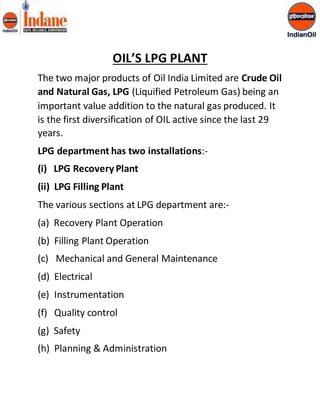 OIL’S LPG PLANT 
The two major products of Oil India Limited are Crude Oil 
and Natural Gas, LPG (Liquified Petroleum Gas) being an 
important value addition to the natural gas produced. It 
is the first diversification of OIL active since the last 29 
years. 
LPG department has two installations:- 
(i) LPG Recovery Plant 
(ii) LPG Filling Plant 
The various sections at LPG department are:- 
(a) Recovery Plant Operation 
(b) Filling Plant Operation 
(c) Mechanical and General Maintenance 
(d) Electrical 
(e) Instrumentation 
(f) Quality control 
(g) Safety 
(h) Planning & Administration 
 