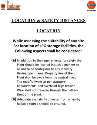 LOCATION & SAFETY DISTANCES 
LOCATION 
While assessing the suitability of any site 
For location of LPG storage facilities, the 
Following aspects shall be considered: 
(a) In addition to the requirements for safety the 
Plant should be located in such a manner so 
As not to be contagious to any industry 
Having open flame. Property line of the 
Plant shall be away from the central line of 
The road/railways as per statutory 
Requirements and overhead high tension 
Wire shall not traverse through the battery 
Limit of the plant. 
(b) Adequate availability of water from a nearby 
Reliable source should be ensured. 
 