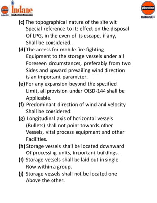 (c) The topographical nature of the site wit 
Special reference to its effect on the disposal 
Of LPG, in the even of its escape, if any, 
Shall be considered. 
(d) The access for mobile fire fighting 
Equipment to the storage vessels under all 
Foreseen circumstances, preferably from two 
Sides and upward prevailing wind direction 
Is an important parameter. 
(e) For any expansion beyond the specified 
Limit, all provision under OISD-144 shall be 
Applicable. 
(f) Predominant direction of wind and velocity 
Shall be considered. 
(g) Longitudinal axis of horizontal vessels 
(Bullets) shall not point towards other 
Vessels, vital process equipment and other 
Facilities. 
(h) Storage vessels shall be located downward 
Of processing units, important buildings. 
(I) Storage vessels shall be laid out in single 
Row within a group. 
(j) Storage vessels shall not be located one 
Above the other. 
 