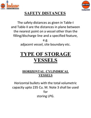 SAFETY DISTANCES 
The safety distances as given in Table-I 
and Table-II are the distances in plane between 
the nearest point on a vessel other than the 
filling/discharge line and a specified feature, 
e.g. 
adjacent vessel, site boundary etc. 
TYPE OF STORAGE 
VESSELS 
HORIZONTAL CYLINDRICAL 
VESSELS 
Horizontal bullets with the total volumetric 
capacity upto 235 Cu. M. Note 3 shall be used 
for 
storing LPG. 
 