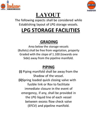 LAYOUT 
The following aspects shall be considered while 
Establishing layout of LPG storage vessels. 
LPG STORAGE FACILITIES 
GRADING 
Area below the storage vessels 
(Bullets) shall be free from vegetation, property 
Graded with the slope of 1.100 (towards one 
Side) away from the pipeline manifold. 
PIPING 
(i) Piping manifold shall be away from the 
Shadow of the vessel. 
(ii)Spring loaded quick closing valve with 
fusible link or Rov to facilitate 
immediate closure in the event of 
emergency, if any, shall be provided in 
the LPG liquid line of each vessel 
between excess flow check valve 
(EFCV) and pipeline manifold. 
 