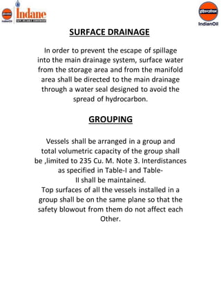 SURFACE DRAINAGE 
In order to prevent the escape of spillage 
into the main drainage system, surface water 
from the storage area and from the manifold 
area shall be directed to the main drainage 
through a water seal designed to avoid the 
spread of hydrocarbon. 
GROUPING 
Vessels shall be arranged in a group and 
total volumetric capacity of the group shall 
be ,limited to 235 Cu. M. Note 3. Interdistances 
as specified in Table-I and Table- 
II shall be maintained. 
Top surfaces of all the vessels installed in a 
group shall be on the same plane so that the 
safety blowout from them do not affect each 
Other. 
 
