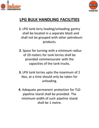 LPG BULK HANDLING FACILITIES 
1. LPG tank lorry loading/unloading gantry 
shall be located in a separate block and 
shall not be grouped with other petroleum 
products. 
2. Space for turning with a minimum radius 
of 20 meters for tank lorries shall be 
provided commensurate with the 
capacities of the tank trucks. 
3. LPG tank lorries upto the maximum of 2 
Nos, at a time should only be taken for 
unloading. 
4. Adequate permanent protection for TLD 
pipeline island shall be provided. The 
minimum width of such pipeline island 
shall be 1 metre. 
 