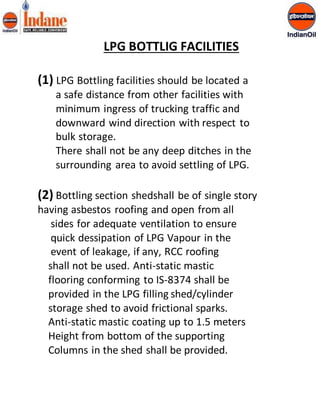 LPG BOTTLIG FACILITIES 
(1) LPG Bottling facilities should be located a 
a safe distance from other facilities with 
minimum ingress of trucking traffic and 
downward wind direction with respect to 
bulk storage. 
There shall not be any deep ditches in the 
surrounding area to avoid settling of LPG. 
(2) Bottling section shedshall be of single story 
having asbestos roofing and open from all 
sides for adequate ventilation to ensure 
quick dessipation of LPG Vapour in the 
event of leakage, if any, RCC roofing 
shall not be used. Anti-static mastic 
flooring conforming to IS-8374 shall be 
provided in the LPG filling shed/cylinder 
storage shed to avoid frictional sparks. 
Anti-static mastic coating up to 1.5 meters 
Height from bottom of the supporting 
Columns in the shed shall be provided. 
 