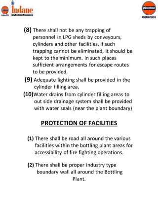 (8) There shall not be any trapping of 
personnel in LPG sheds by conveyours, 
cylinders and other facilities. If such 
trapping cannot be eliminated, it should be 
kept to the minimum. In such places 
sufficient arrangements for escape routes 
to be provided. 
(9) Adequate lighting shall be provided in the 
cylinder filling area. 
(10)Water drains from cylinder filling areas to 
out side drainage system shall be provided 
with water seals (near the plant boundary) 
PROTECTION OF FACILITIES 
(1) There shall be road all around the various 
facilities within the bottling plant areas for 
accessibility of fire fighting operations. 
(2) There shall be proper industry type 
boundary wall all around the Bottling 
Plant. 
 