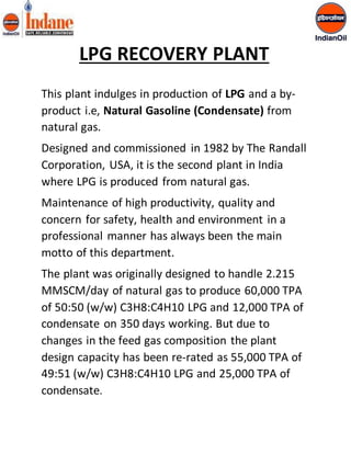 LPG RECOVERY PLANT 
This plant indulges in production of LPG and a by-product 
i.e, Natural Gasoline (Condensate) from 
natural gas. 
Designed and commissioned in 1982 by The Randall 
Corporation, USA, it is the second plant in India 
where LPG is produced from natural gas. 
Maintenance of high productivity, quality and 
concern for safety, health and environment in a 
professional manner has always been the main 
motto of this department. 
The plant was originally designed to handle 2.215 
MMSCM/day of natural gas to produce 60,000 TPA 
of 50:50 (w/w) C3H8:C4H10 LPG and 12,000 TPA of 
condensate on 350 days working. But due to 
changes in the feed gas composition the plant 
design capacity has been re-rated as 55,000 TPA of 
49:51 (w/w) C3H8:C4H10 LPG and 25,000 TPA of 
condensate. 
 