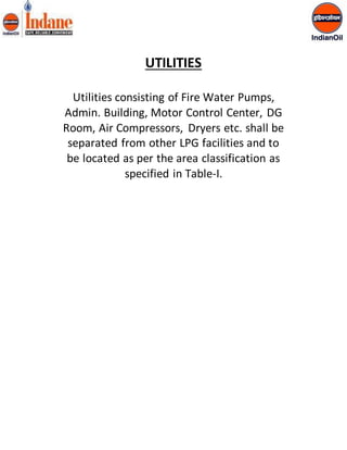 UTILITIES 
Utilities consisting of Fire Water Pumps, 
Admin. Building, Motor Control Center, DG 
Room, Air Compressors, Dryers etc. shall be 
separated from other LPG facilities and to 
be located as per the area classification as 
specified in Table-I. 
 