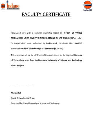 FACULTY CERTIFICATE 
Forwarded here with a summer internship report on “STUDY OF VARIOS 
MECHANICAL UNITS INVOLVED IN THE BOTTLING OF LPG CYLINDERS” of Indian 
Oil Corporation Limited submitted by Mohit Dhull, Enrollment No- 12162035 
student of Bachelor of Technology 5th Semester (2014-15). 
This project work is partial fulfillment of the requirement for the degree of Bachelor 
of Technology from Guru Jambheshwar University of Science and Technology 
Hisar, Haryana. 
-------------------------------- 
Mr. Kaushal 
Deptt. Of Mechanical Engg. 
Guru Jambheshwar University of Science and Technology 
 